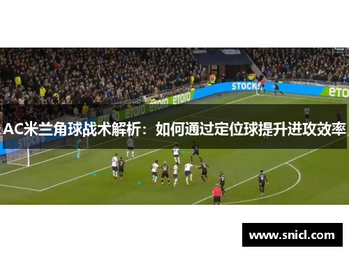 AC米兰角球战术解析：如何通过定位球提升进攻效率