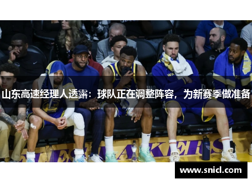 山东高速经理人透露：球队正在调整阵容，为新赛季做准备