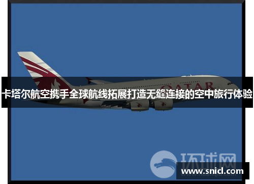 卡塔尔航空携手全球航线拓展打造无缝连接的空中旅行体验
