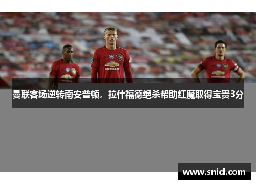 曼联客场逆转南安普顿，拉什福德绝杀帮助红魔取得宝贵3分