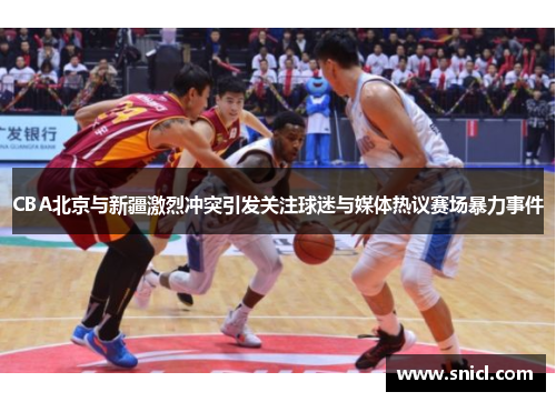 CBA北京与新疆激烈冲突引发关注球迷与媒体热议赛场暴力事件