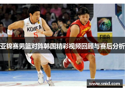 亚锦赛男篮对阵韩国精彩视频回顾与赛后分析